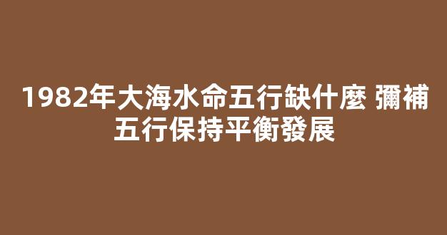 1982年大海水命五行缺什麼 彌補五行保持平衡發展